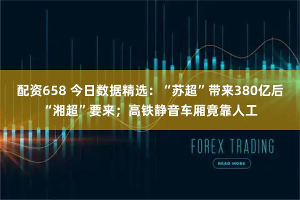 配资658 今日数据精选：“苏超”带来380亿后“湘超”要来；高铁静音车厢竟靠人工
