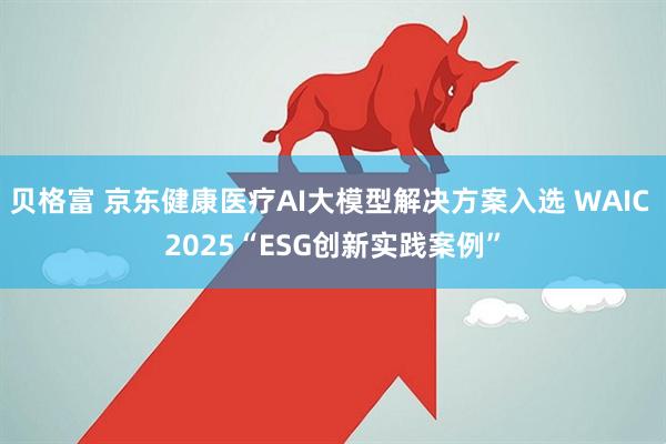 贝格富 京东健康医疗AI大模型解决方案入选 WAIC 2025“ESG创新实践案例”