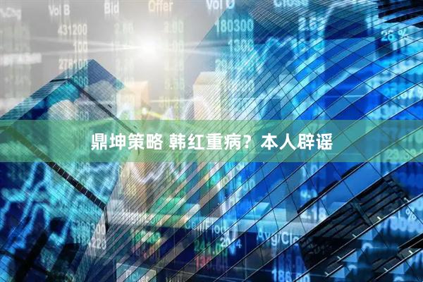 鼎坤策略 韩红重病？本人辟谣