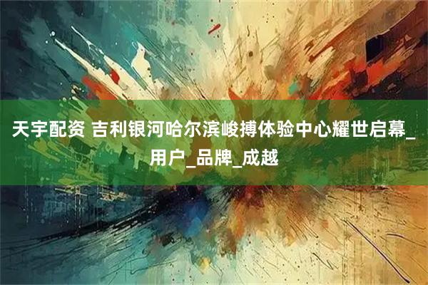 天宇配资 吉利银河哈尔滨峻搏体验中心耀世启幕_用户_品牌_成越