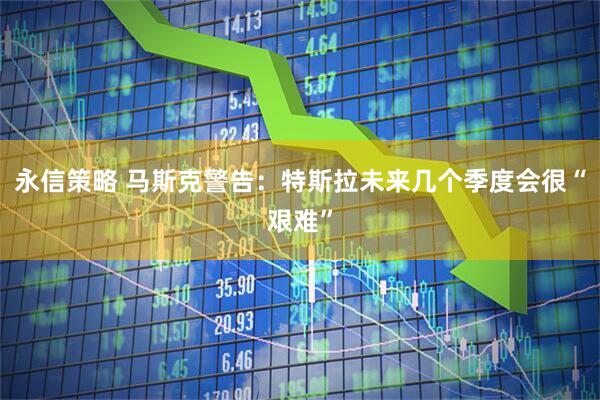 永信策略 马斯克警告：特斯拉未来几个季度会很“艰难”