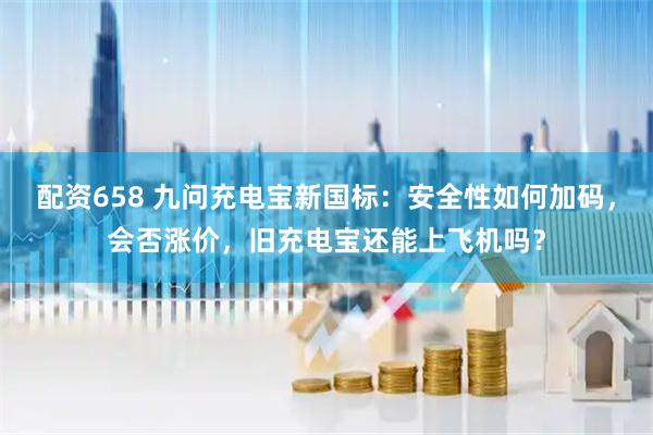 配资658 九问充电宝新国标：安全性如何加码，会否涨价，旧充电宝还能上飞机吗？
