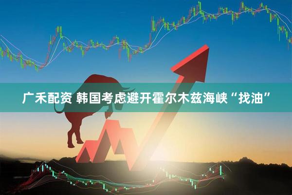 广禾配资 韩国考虑避开霍尔木兹海峡“找油”