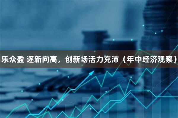 乐众盈 逐新向高，创新场活力充沛（年中经济观察）
