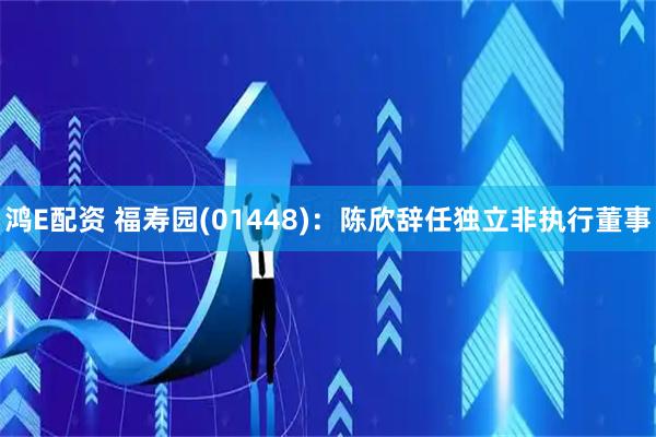 鸿E配资 福寿园(01448)：陈欣辞任独立非执行董事
