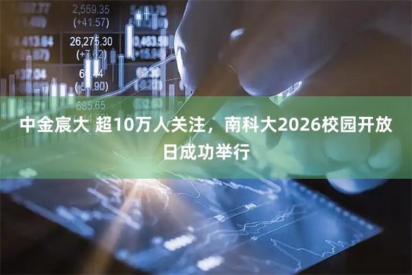 中金宸大 超10万人关注，南科大2026校园开放日成功举行